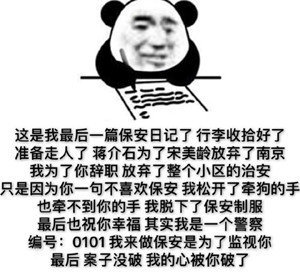 这是我最后一篇保安日记了行李收拾好了准备走人了蒋介石为了宋美龄放弃了南京我为了你辞职放弃了整个小区的治安只是因为你一句不喜欢保安我松开了牵狗的手也牵不到你的手我脱下了保安制服最后也祝你幸福其实我是一个警察编号:0101我来做保安是为了监视你