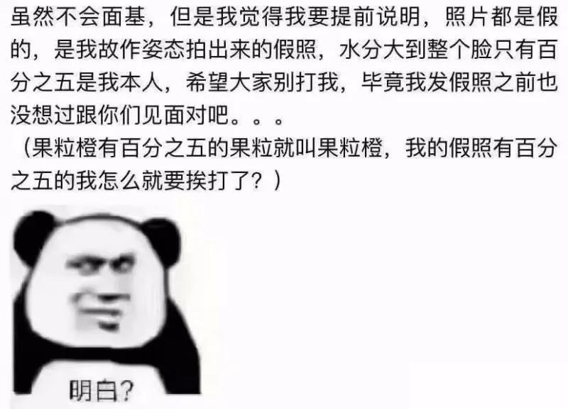 虽然不会面基,但是我觉得我要提前说明,照片都是假的,是我故作姿态拍出来的假照,水分大到整个脸只有百分之五是我本人,希望大家别打我,毕竟我发假照之前也没想过跟你们见面对吧。。。(果粒橙有百分之五的果粒就叫果粒橙,我的假照有百分之五的我怎么就要