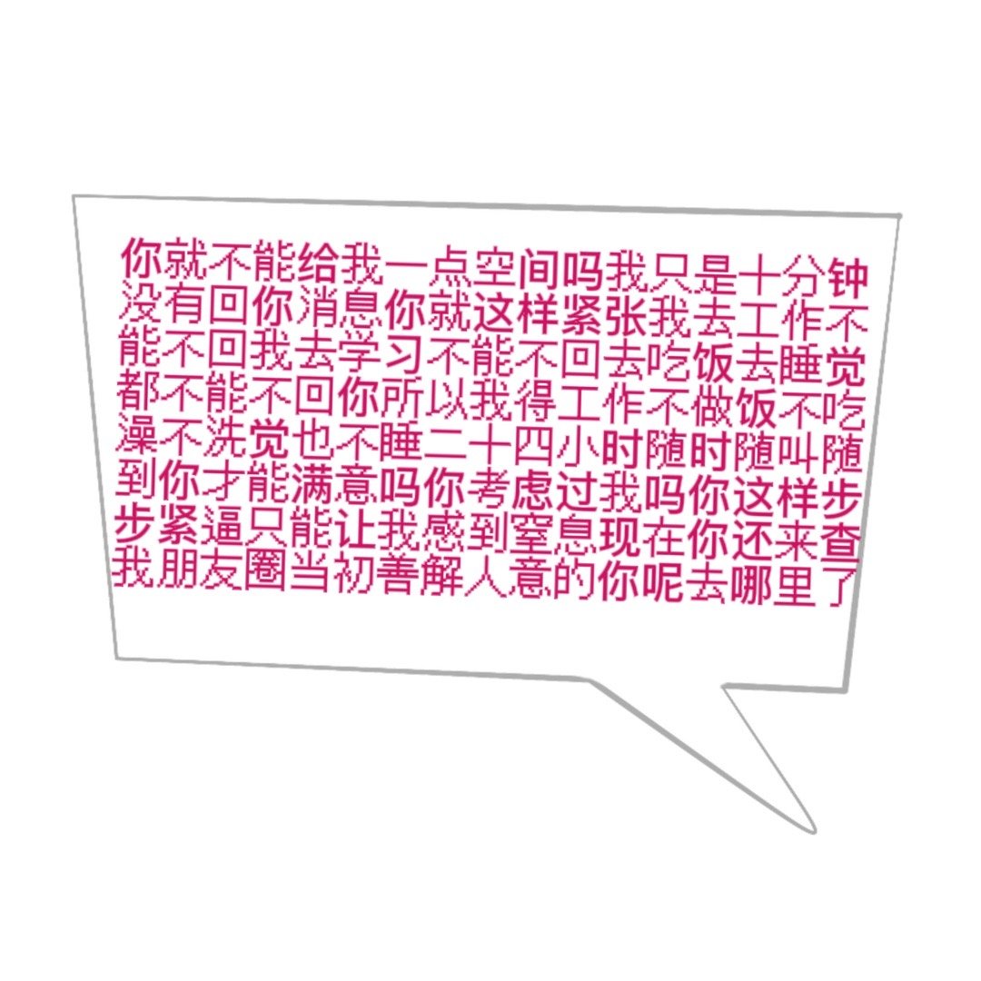 你就不能给我一点空间吗我只是十分钟没有回你消息你就这样紧张我去工作不能不回我去学习不能不回去吃饭去睡觉都不能不回你所以我得工作不做饭不吃澡不洗觉也不睡二十四小时随时随叫随到你寸能满意吗你考虑过我吗你这样步步紧逼只能让我感到窒息现在你还来查我