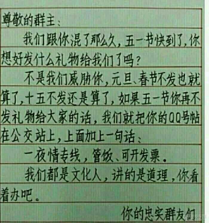 不是我们威胁你.元旦.春节不发也就算了.十五不发还是算了.如果五一节你再不发礼物给大家的话.我们就把你的QQ贴到公交站上.上面加一句话:一夜情专线.管饭.可开发票.我们都是文化人.讲的是道理.你看着办吧尊敬的群主.我们跟你混了那么久.五一节