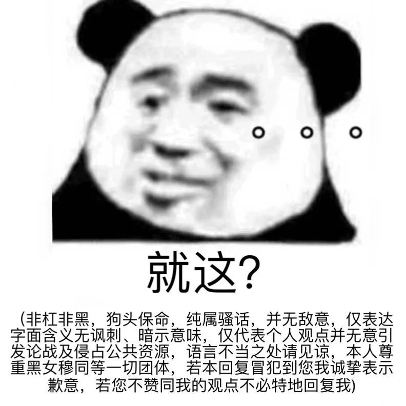 就这?非杠非黑,狗头保命,纯属骚话,并无敌意,仅表达字面含义无讽刺、暗示意味,仅代表个人观点并无意引发论战及侵占公共资源,语言不当之处请见谅,本人尊重黑女穆同等一切团体,若本回复冒犯到您我诚挚表示歉意,若您不赞同我的观点不必特地回复我)