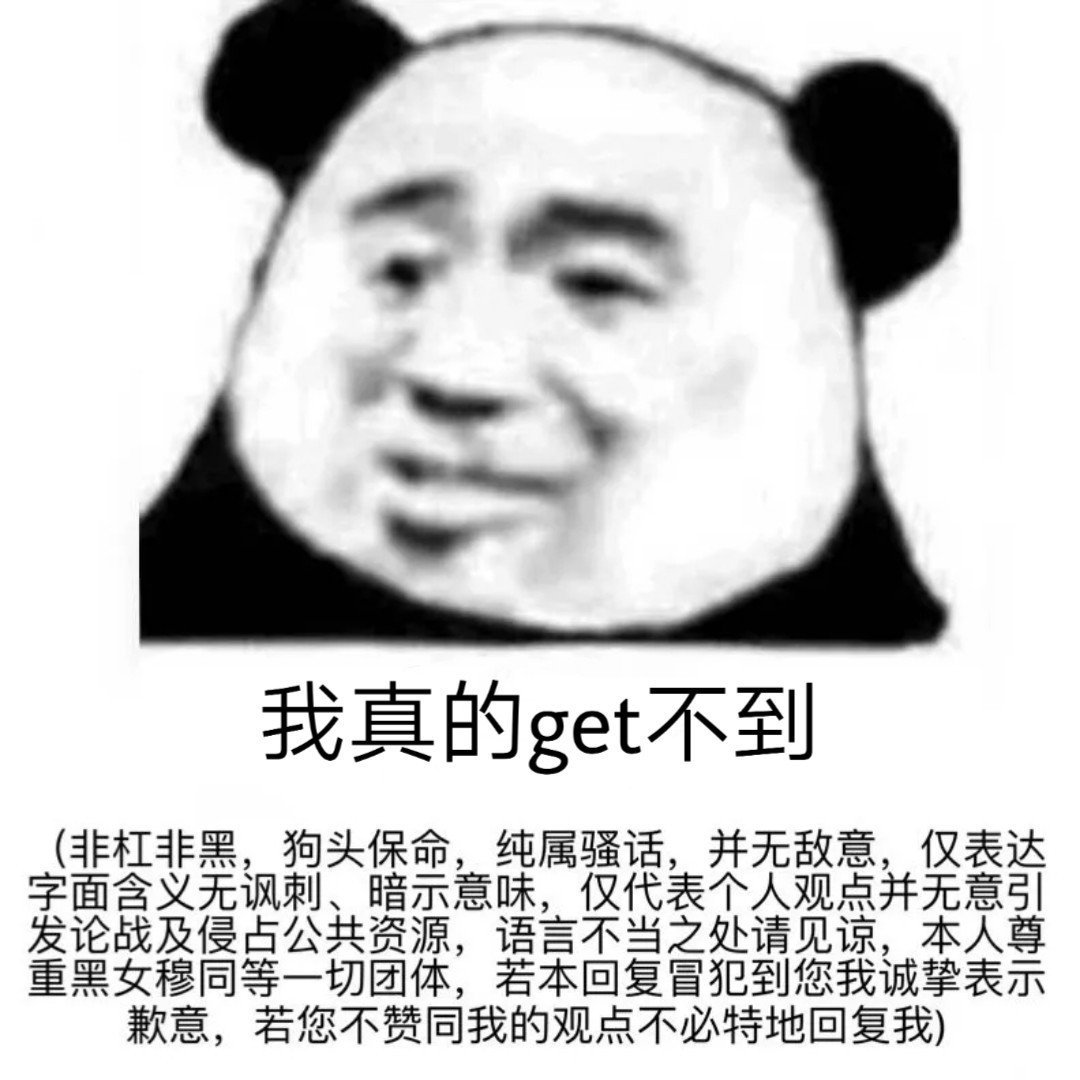 我真的get不到非杠非黑,狗头保命,纯属骚话,并无敌意,仅表达字面含义无讽刺、暗示意味,仅代表个人观点并无意引发论战及侵占公共资源,语言不当之处请见谅,本人尊重黑女穆同等一切团体,若本回复冒犯到您我诚挚表示歉意,若您不赞同我的观点不必特地回