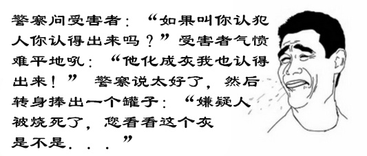警察问受害者:『如果叫你认犯人你认得出来吗?』受害者气愤难平地吼:『他化成灰我也认得出来!』警察说太好了,然后转身捧出一个罐子:『嫌疑人被烧死了,您看看这个灰是不是。。。』