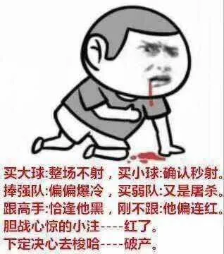 买大球 整场不射,买小球 确认秒射。捧强队偏偏爆冷,买弱队 又是屠杀。跟高手 恰逢他黑,刚不跟他偏连红。胆战心惊的小注---红了下定决心去梭哈--破产。