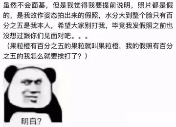 虽然不会面基,但是我觉得我要提前说明,照片都是假的,是我故作姿态拍出来的假照,水分大到整个脸只有百分之五是我本人,希望大家别打我,毕竟我发假照之前也没想过跟你们见面对吧。。。(果粒橙有百分之五的果粒就叫果粒橙,我的假照有百分之五的我怎么就要