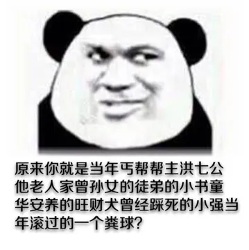 原来你就是当年丐帮帮主洪七公他老人家曾孙女的徒弟的小书童华安养的旺财犬曾经踩死的小强当年滚过的一个广东粪球?