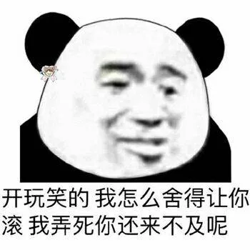 开玩笑的.我怎么舍得让你滚.我弄死你还来不及呢