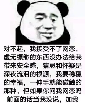 对不起，我接受不了网恋，虚无缥缈的东西没办法给我带来安全感，猜忌和怀疑是深夜流泪的根源，我要稳稳的幸福，一伸手就能触碰的那种，但如果你问我网恋吗？前面的话当我没说，加我 - 近期斗图表情包精选-2018-10-21
