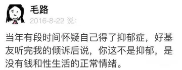 Q毛路2016-8-22说当年有段时间怀疑自己得了抑郁症，好基友听完我的倾诉后说，你这不是抑郁，是没有钱和性生活的正常情绪。