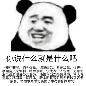 你说什么就是什么吧非杠非黑,狗头保命,纯属骚话,并无敌意,仅表达字面含义无讽刺、暗示意味,仅代表个人观点并无意引发论战及侵占公共资源,语言不当之处请见谅,本人尊重黑女穆同等一切团体,若本回复冒犯到您我诚挚表示歉意,若您不赞同我的观点不必特地