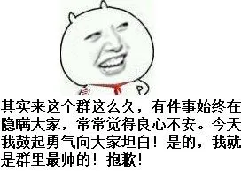 有件事始终在隐瞒大家，常常觉得良心不安 今天我鼓起勇气向大家坦白！是的，我就是群里最帅的！抱歉其实来这个群这么久了，今天我鼓起勇气向大家坦白！我就是群里最