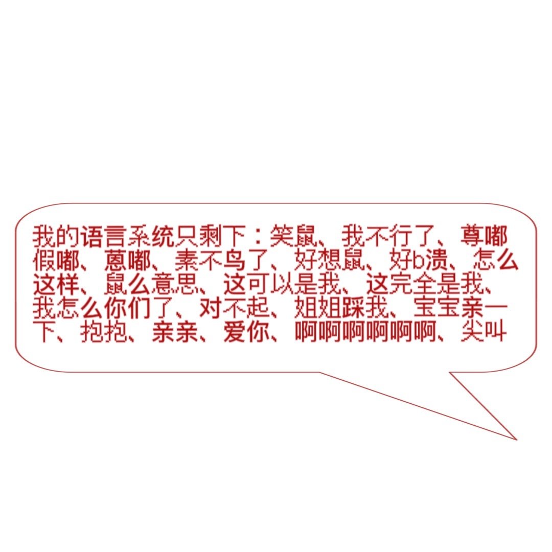 我的语言系统只剩下:笑鼠、我不行了、尊嘟假嘟、蒽嘟、素不鸟了、好想鼠、好溃、怎么这样、鼠么意思、这可以是我、这完全是我,我怎么你们了、对不起、姐姐踩我、宝宝亲一下、抱抱、亲亲、爱你、啊啊啊啊啊啊、尖叫