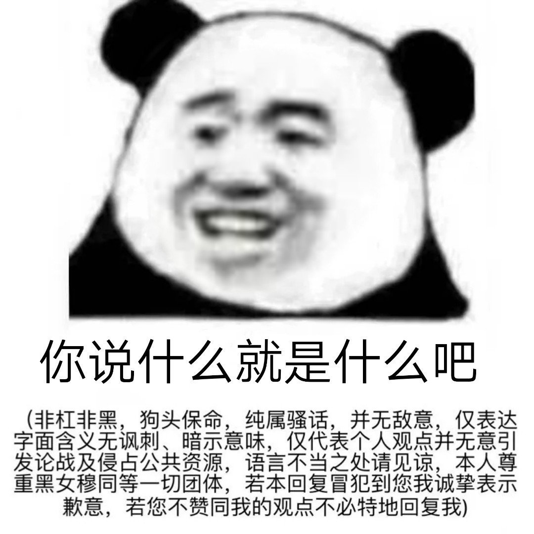 你说什么就是什么吧非杠非黑,狗头保命,纯属骚话,并无敌意,仅表达字面含义无讽刺、暗示意味,仅代表个人观点并无意引发论战及侵占公共资源,语言不当之处请见谅,本人尊重黑女穆同等一切团体,若本回复冒犯到您我诚挚表示歉意,若您不赞同我的观点不必特地