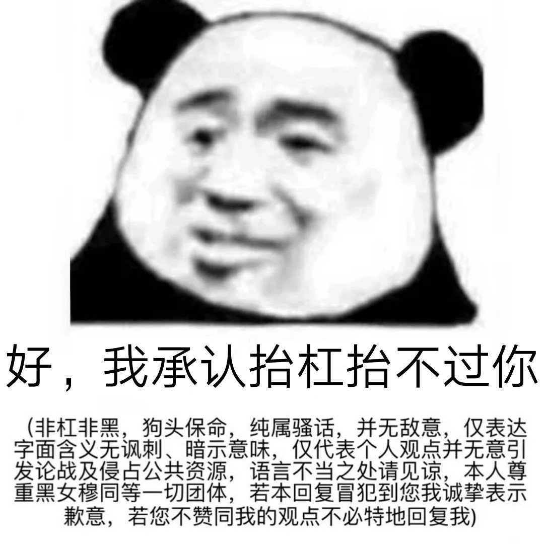 好,我承认抬杠抬不过你非杠非黑,狗头保命,纯属骚话,并无敌意,仅表达字面含义无讽刺、暗示意味,仅代表个人观点并无意引发论战及侵占公共资源,语言不当之处请见谅,本人尊重黑女穆同等一切团体,若本回复冒犯到您我诚挚表示歉意,若您不赞同我的观点不必