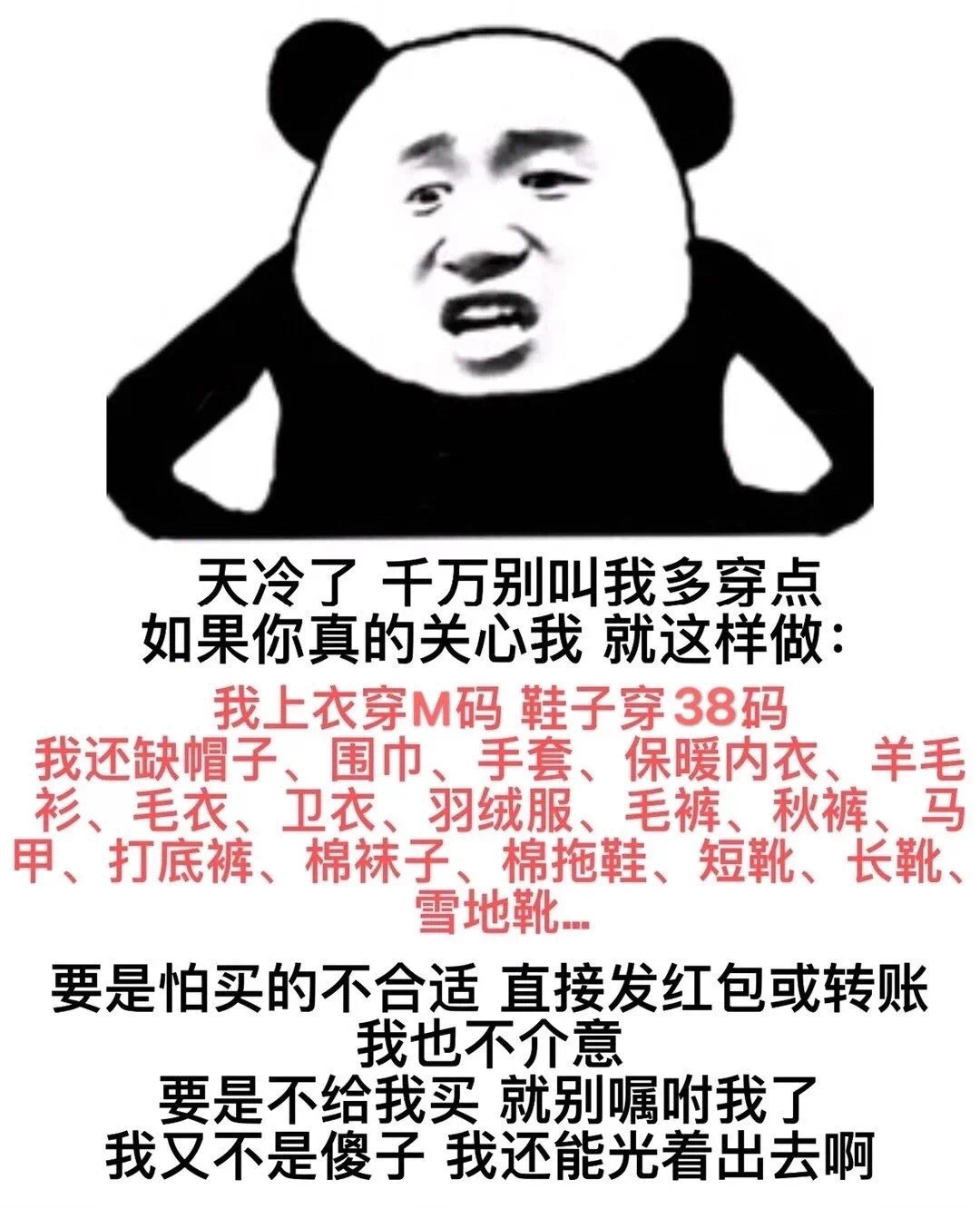 天冷了千万别叫我多穿点如果你真的关心我就这样做 我上衣穿M码鞋子穿38码我还缺帽子、围巾、手套、保暖内衣、羊毛衫、毛衣、卫衣、羽绒服、毛裤、秋裤、马甲、打底裤、棉袜子、棉拖鞋、短靴、长靴、雪地靴要是怕买的不合适直接发红包或转账我也不介意要是